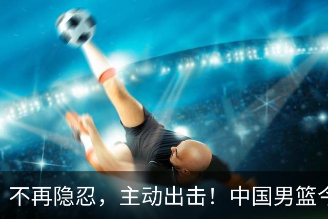 不再隐忍，主动出击！中国男篮今日全力爆发，真实硬实力彻底藏不住了