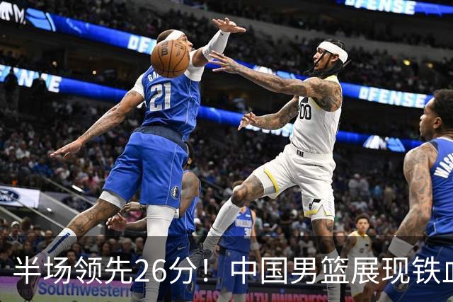 半场领先26分！中国男篮展现铁血防守，零失误球员闪耀，杨瀚森问题显现