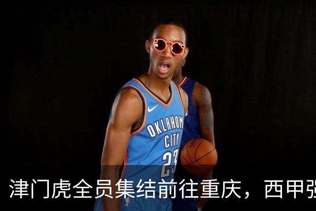 津门虎全员集结前往重庆，西甲强援加入争取保底1分